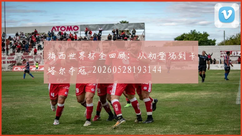 梅西世界杯全回顾：从初登场到卡塔尔夺冠_20260528193144