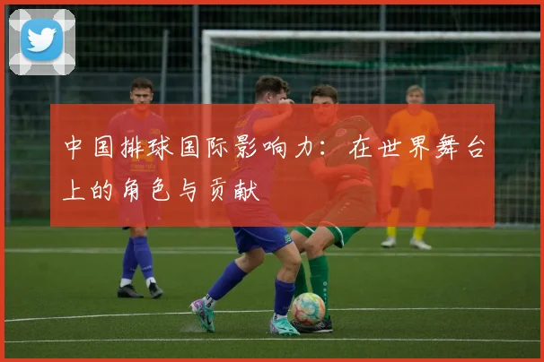 中国排球国际影响力：在世界舞台上的角色与贡献