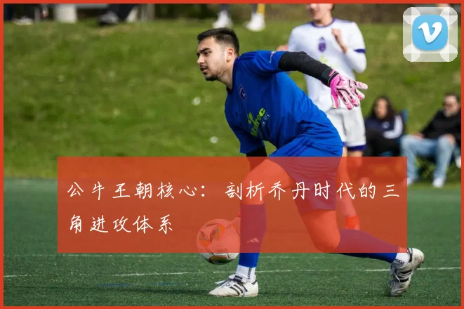 公牛王朝核心：剖析乔丹时代的三角进攻体系