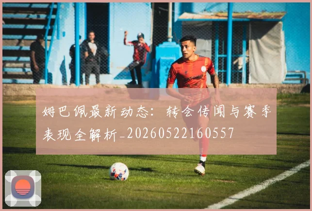 姆巴佩最新动态：转会传闻与赛季表现全解析_20260522160557