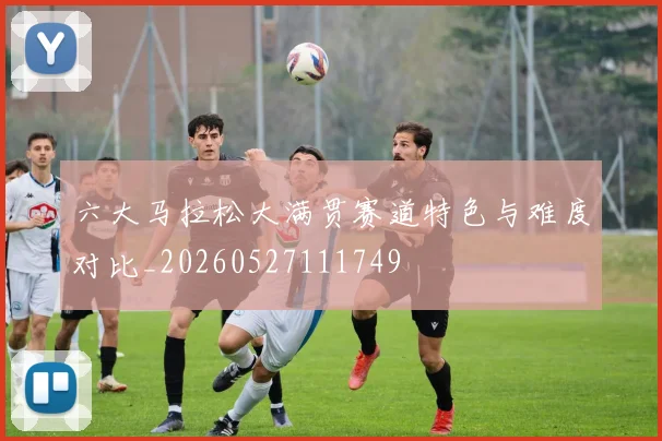 六大马拉松大满贯赛道特色与难度对比_20260527111749
