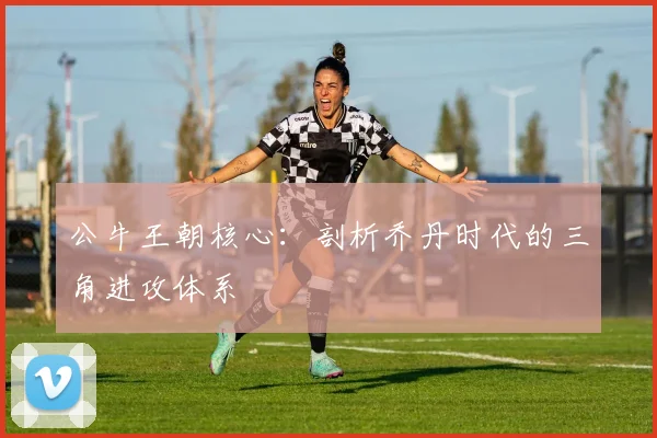 公牛王朝核心：剖析乔丹时代的三角进攻体系
