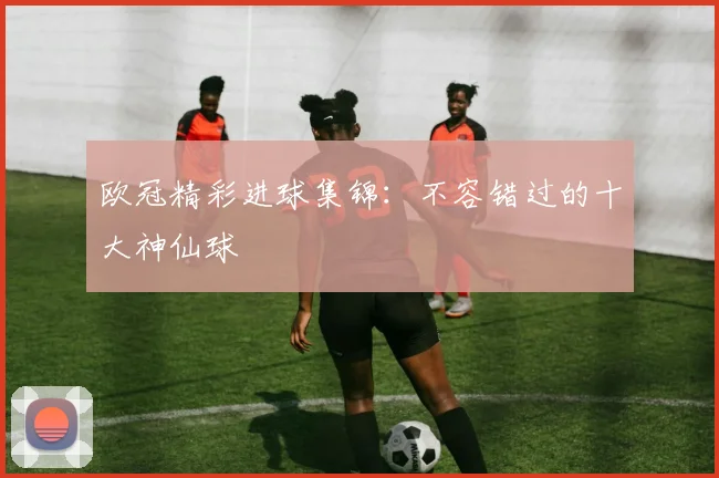 欧冠精彩进球集锦：不容错过的十大神仙球
