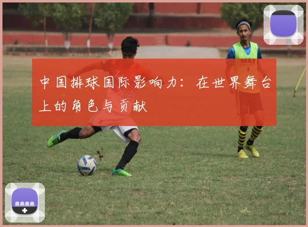 中国排球国际影响力：在世界舞台上的角色与贡献